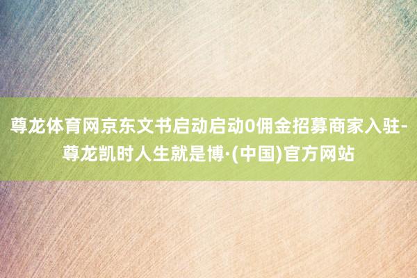 尊龙体育网京东文书启动启动0佣金招募商家入驻-尊龙凯时人生就是博·(中国)官方网站