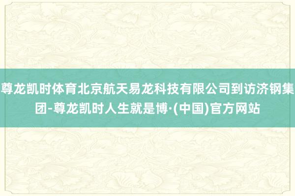 尊龙凯时体育北京航天易龙科技有限公司到访济钢集团-尊龙凯时人生就是博·(中国)官方网站