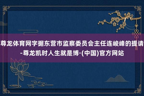 尊龙体育网字据东营市监察委员会主任连峻峰的提请-尊龙凯时人生就是博·(中国)官方网站