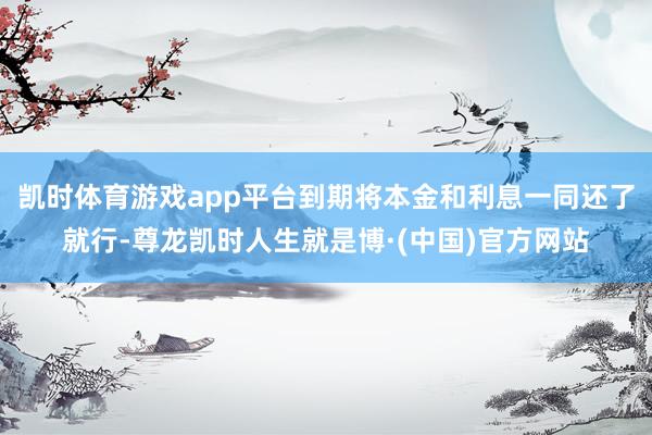 凯时体育游戏app平台到期将本金和利息一同还了就行-尊龙凯时人生就是博·(中国)官方网站