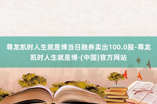 尊龙凯时人生就是博当日融券卖出100.0股-尊龙凯时人生就是博·(中国)官方网站