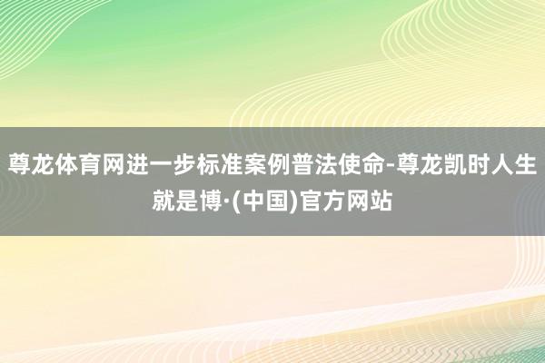 尊龙体育网进一步标准案例普法使命-尊龙凯时人生就是博·(中国)官方网站