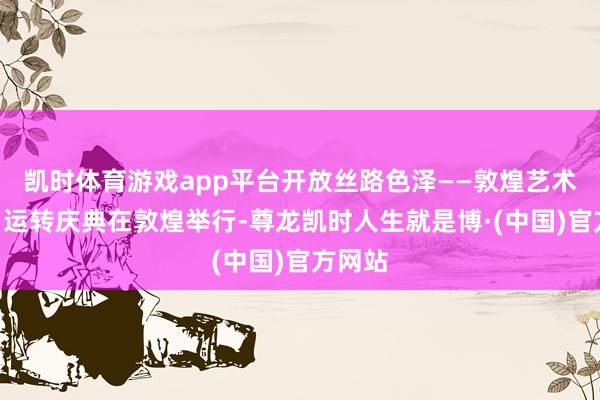 凯时体育游戏app平台开放丝路色泽——敦煌艺术大典”运转庆典在敦煌举行-尊龙凯时人生就是博·(中国)官方网站
