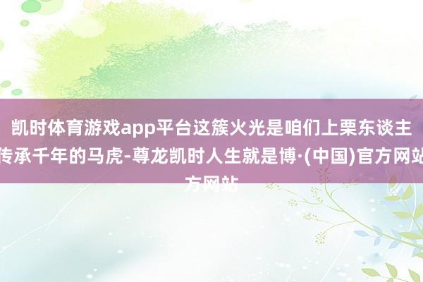 凯时体育游戏app平台这簇火光是咱们上栗东谈主传承千年的马虎-尊龙凯时人生就是博·(中国)官方网站