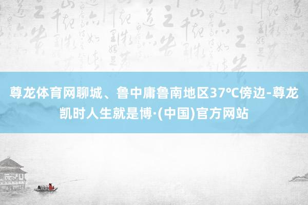 尊龙体育网聊城、鲁中庸鲁南地区37℃傍边-尊龙凯时人生就是博·(中国)官方网站