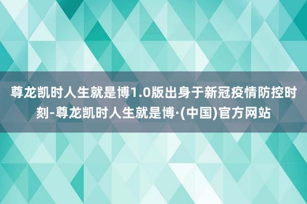 尊龙凯时人生就是博　　1.0版出身于新冠疫情防控时刻-尊龙凯时人生就是博·(中国)官方网站