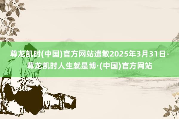 尊龙凯时(中国)官方网站遣散2025年3月31日-尊龙凯时人生就是博·(中国)官方网站