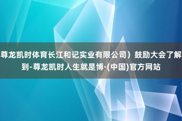 尊龙凯时体育长江和记实业有限公司）鼓励大会了解到-尊龙凯时人生就是博·(中国)官方网站