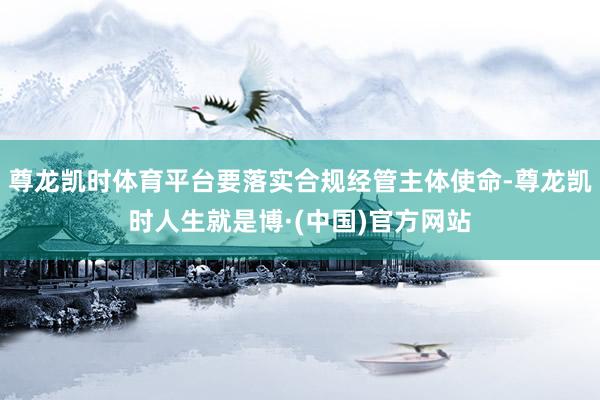 尊龙凯时体育平台要落实合规经管主体使命-尊龙凯时人生就是博·(中国)官方网站