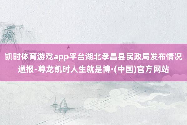 凯时体育游戏app平台湖北孝昌县民政局发布情况通报-尊龙凯时人生就是博·(中国)官方网站