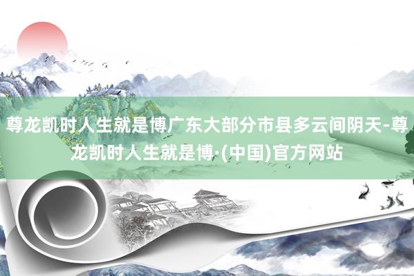尊龙凯时人生就是博广东大部分市县多云间阴天-尊龙凯时人生就是博·(中国)官方网站