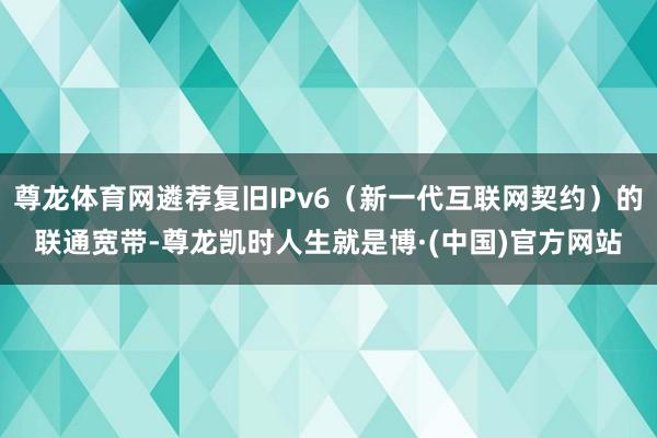 尊龙体育网遴荐复旧IPv6（新一代互联网契约）的联通宽带-尊龙凯时人生就是博·(中国)官方网站