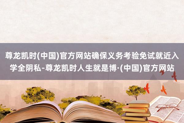 尊龙凯时(中国)官方网站确保义务考验免试就近入学全阴私-尊龙凯时人生就是博·(中国)官方网站