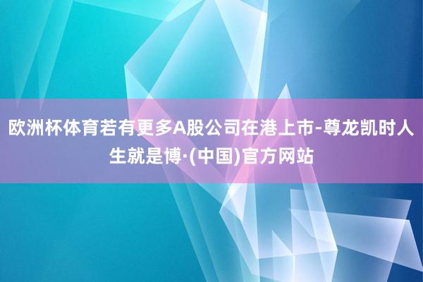欧洲杯体育若有更多A股公司在港上市-尊龙凯时人生就是博·(中国)官方网站