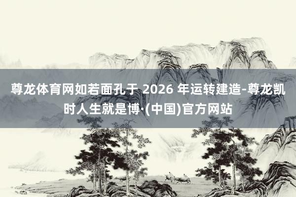 尊龙体育网如若面孔于 2026 年运转建造-尊龙凯时人生就是博·(中国)官方网站