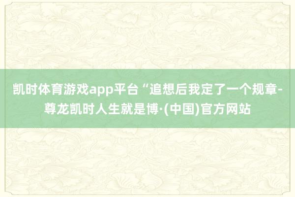 凯时体育游戏app平台　　“追想后我定了一个规章-尊龙凯时人生就是博·(中国)官方网站