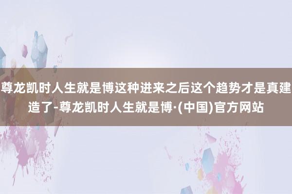尊龙凯时人生就是博这种进来之后这个趋势才是真建造了-尊龙凯时人生就是博·(中国)官方网站