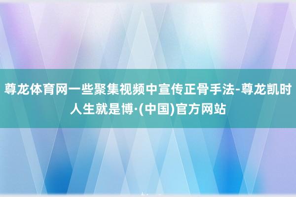 尊龙体育网一些聚集视频中宣传正骨手法-尊龙凯时人生就是博·(中国)官方网站