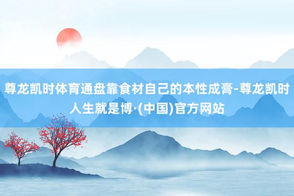 尊龙凯时体育通盘靠食材自己的本性成膏-尊龙凯时人生就是博·(中国)官方网站