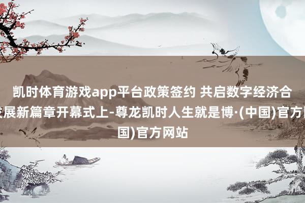 凯时体育游戏app平台政策签约 共启数字经济合营发展新篇章开幕式上-尊龙凯时人生就是博·(中国)官方网站
