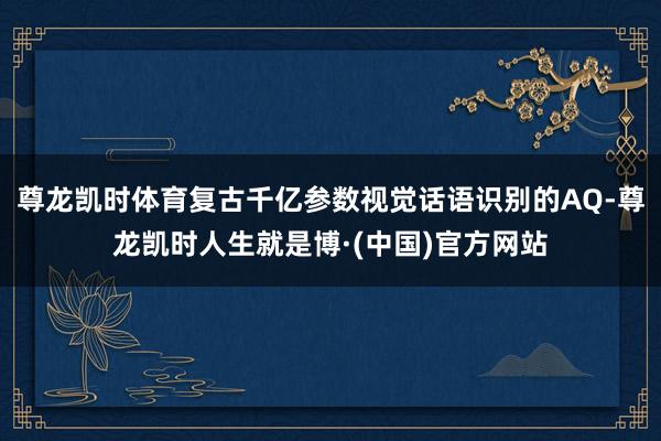 尊龙凯时体育复古千亿参数视觉话语识别的AQ-尊龙凯时人生就是博·(中国)官方网站