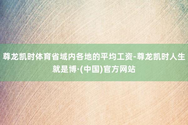 尊龙凯时体育省域内各地的平均工资-尊龙凯时人生就是博·(中国)官方网站