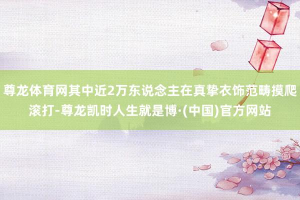尊龙体育网其中近2万东说念主在真挚衣饰范畴摸爬滚打-尊龙凯时人生就是博·(中国)官方网站