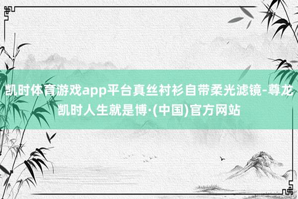 凯时体育游戏app平台真丝衬衫自带柔光滤镜-尊龙凯时人生就是博·(中国)官方网站