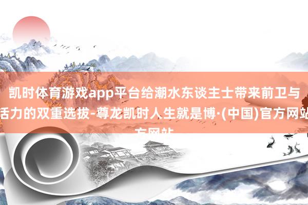 凯时体育游戏app平台给潮水东谈主士带来前卫与活力的双重选拔-尊龙凯时人生就是博·(中国)官方网站