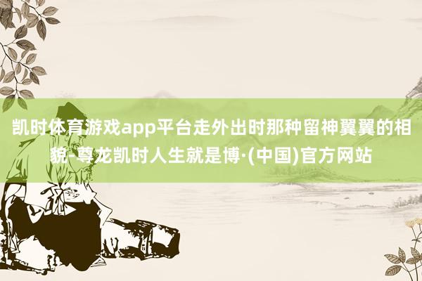 凯时体育游戏app平台走外出时那种留神翼翼的相貌-尊龙凯时人生就是博·(中国)官方网站