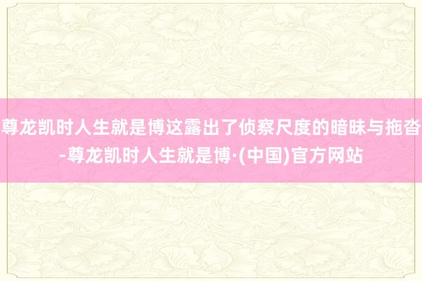 尊龙凯时人生就是博这露出了侦察尺度的暗昧与拖沓-尊龙凯时人生就是博·(中国)官方网站