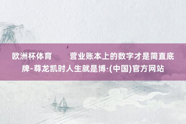欧洲杯体育        营业账本上的数字才是简直底牌-尊龙凯时人生就是博·(中国)官方网站