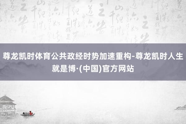 尊龙凯时体育公共政经时势加速重构-尊龙凯时人生就是博·(中国)官方网站