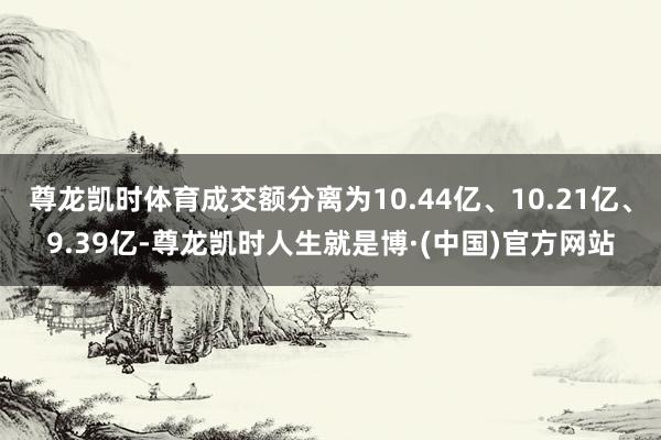 尊龙凯时体育成交额分离为10.44亿、10.21亿、9.39亿-尊龙凯时人生就是博·(中国)官方网站