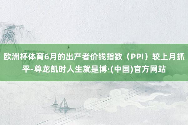 欧洲杯体育6月的出产者价钱指数（PPI）较上月抓平-尊龙凯时人生就是博·(中国)官方网站