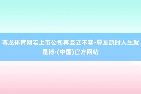 尊龙体育网若上市公司再竖立不容-尊龙凯时人生就是博·(中国)官方网站