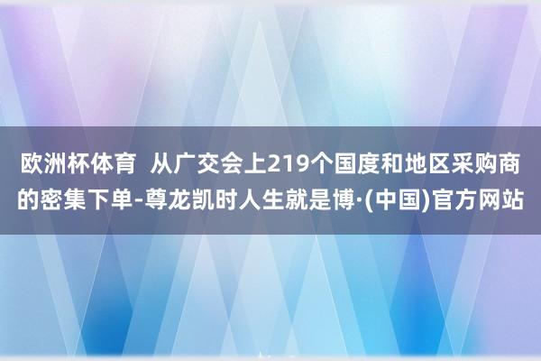 欧洲杯体育  从广交会上219个国度和地区采购商的密集下单-尊龙凯时人生就是博·(中国)官方网站
