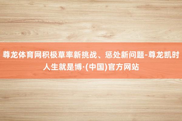 尊龙体育网积极草率新挑战、惩处新问题-尊龙凯时人生就是博·(中国)官方网站