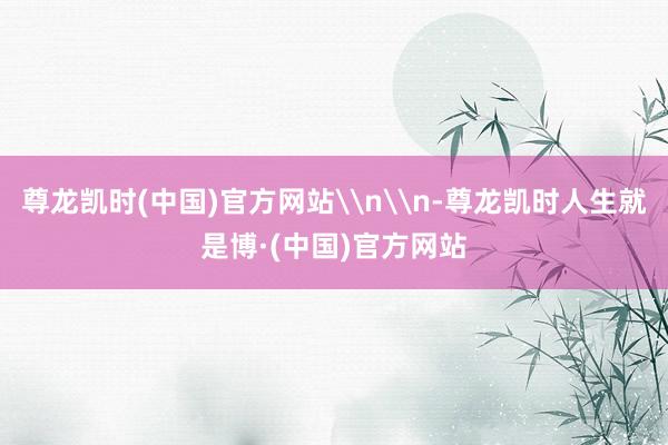 尊龙凯时(中国)官方网站\n\n-尊龙凯时人生就是博·(中国)官方网站