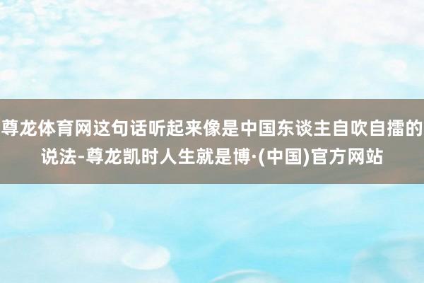 尊龙体育网这句话听起来像是中国东谈主自吹自擂的说法-尊龙凯时人生就是博·(中国)官方网站
