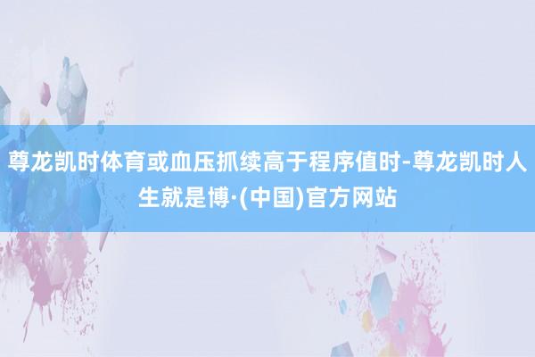 尊龙凯时体育或血压抓续高于程序值时-尊龙凯时人生就是博·(中国)官方网站
