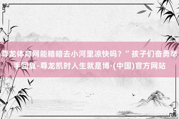 尊龙体育网能暗暗去小河里凉快吗？”孩子们奋勇举手回复-尊龙凯时人生就是博·(中国)官方网站