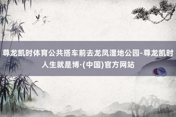 尊龙凯时体育公共搭车前去龙凤湿地公园-尊龙凯时人生就是博·(中国)官方网站