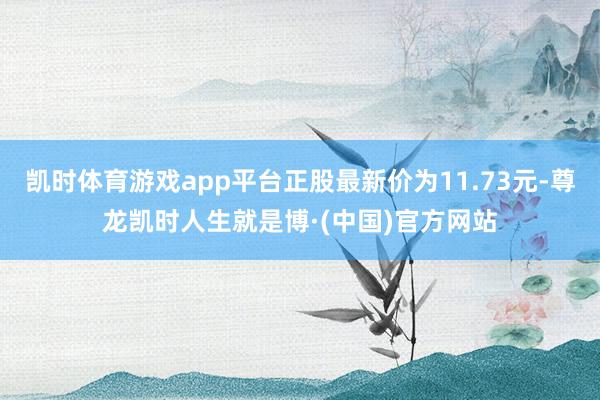 凯时体育游戏app平台正股最新价为11.73元-尊龙凯时人生就是博·(中国)官方网站