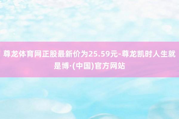 尊龙体育网正股最新价为25.59元-尊龙凯时人生就是博·(中国)官方网站