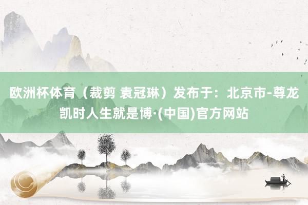 欧洲杯体育（裁剪 袁冠琳）发布于：北京市-尊龙凯时人生就是博·(中国)官方网站