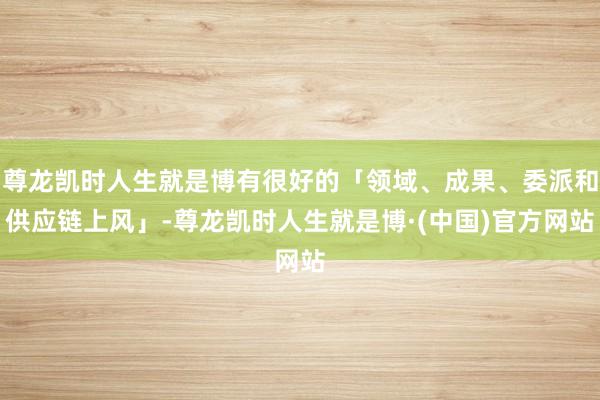尊龙凯时人生就是博有很好的「领域、成果、委派和供应链上风」-尊龙凯时人生就是博·(中国)官方网站