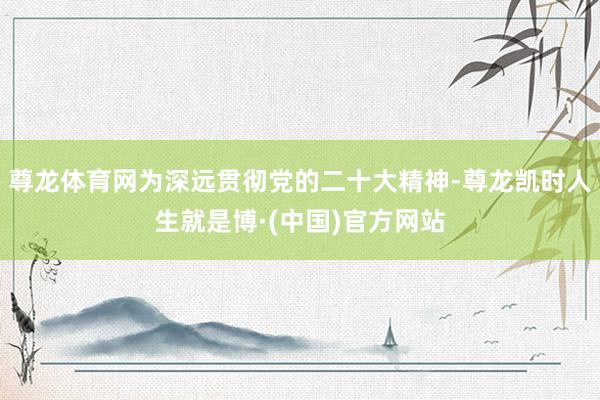 尊龙体育网为深远贯彻党的二十大精神-尊龙凯时人生就是博·(中国)官方网站