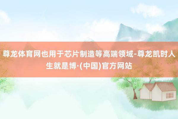 尊龙体育网也用于芯片制造等高端领域-尊龙凯时人生就是博·(中国)官方网站