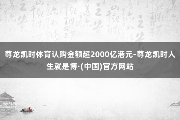 尊龙凯时体育认购金额超2000亿港元-尊龙凯时人生就是博·(中国)官方网站